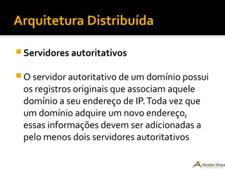 Arquitetura Distribuída
 Servidores autoritativos
 O servidor autoritativo de um domínio possui
os registros originais que associam aquele
domínio a seu endereço de IP.Toda vez que
um domínio adquire um novo endereço,
essas informações devem ser adicionadas a
pelo menos dois servidores autoritativos
 