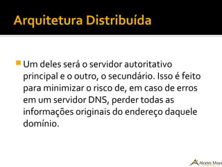 Arquitetura Distribuída
 Um deles será o servidor autoritativo
principal e o outro, o secundário. Isso é feito
para minimizar o risco de, em caso de erros
em um servidor DNS, perder todas as
informações originais do endereço daquele
domínio.
 