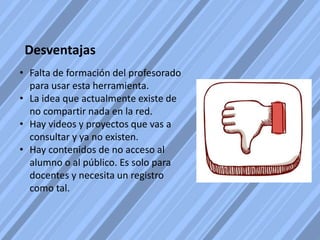 Desventajas
• Falta de formación del profesorado
para usar esta herramienta.
• La idea que actualmente existe de
no compartir nada en la red.
• Hay videos y proyectos que vas a
consultar y ya no existen.
• Hay contenidos de no acceso al
alumno o al público. Es solo para
docentes y necesita un registro
como tal.
 