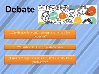 Debate
¿Veis útil este tipo de plataformas?
¿Creéis que Procomún es importante para los
docentes?
¿Consideráis que las vais a utilizar cuando seáis
profesores?
 