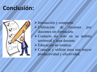 Conclusión:
 Interacción y compartir.
 Utilización de recursos por
docentes sin formación.
 Contacto no solo en su ámbito
territorial y área docente.
 Educación no estática.
 Conocer y utilizar para una mayor
productividad y efectividad.
 