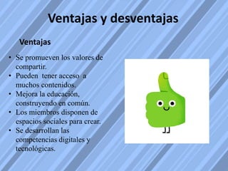 Ventajas y desventajas
Ventajas
• Se promueven los valores de
compartir.
• Pueden tener acceso a
muchos contenidos.
• Mejora la educación,
construyendo en común.
• Los miembros disponen de
espacios sociales para crear.
• Se desarrollan las
competencias digitales y
tecnológicas.
 