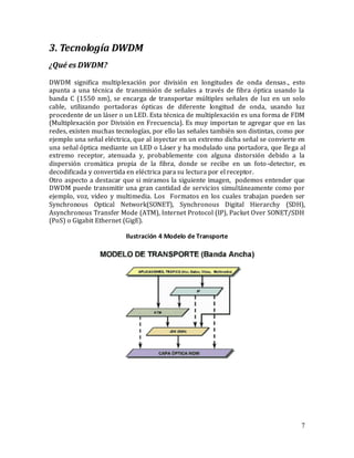 7
3. Tecnología DWDM
¿Qué es DWDM?
DWDM significa multiplexación por división en longitudes de onda densas., esto
apunta a una técnica de transmisión de señales a través de fibra óptica usando la
banda C (1550 nm), se encarga de transportar múltiples señales de luz en un solo
cable, utilizando portadoras ópticas de diferente longitud de onda, usando luz
procedente de un láser o un LED. Esta técnica de multiplexación es una forma de FDM
(Multiplexación por División en Frecuencia). Es muy importan te agregar que en las
redes, existen muchas tecnologías, por ello las señales también son distintas, como por
ejemplo una señal eléctrica, que al inyectar en un extremo dicha señal se convierte en
una señal óptica mediante un LED o Láser y ha modulado una portadora, que llega al
extremo receptor, atenuada y, probablemente con alguna distorsión debido a la
dispersión cromática propia de la fibra, donde se recibe en un foto-detector, es
decodificada y convertida en eléctrica para su lectura por el receptor.
Otro aspecto a destacar que si miramos la siguiente imagen, podemos entender que
DWDM puede transmitir una gran cantidad de servicios simultáneamente como por
ejemplo, voz, video y multimedia. Los Formatos en los cuales trabajan pueden ser
Synchronous Optical Network(SONET), Synchronous Digital Hierarchy (SDH),
Asynchronous Transfer Mode (ATM), Internet Protocol (IP), Packet Over SONET/SDH
(PoS) o Gigabit Ethernet (GigE).
Ilustración 4 Modelo de Transporte
 