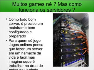 Muitos games né ? Mas como
funciona os servidores ?

Como todo bom
server, é preciso um
mainframe bem
configurado e
preparado

Para quem só jogo
Jogos onlines pensa
que fazer um server
em um hamachi da
vida é fácil,mas
imagine oque é
trabalhar na área de
 