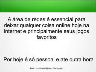 A área de redes é essencial para
deixar qualquer coisa online hoje na
internet e principalmente seus jogos
favoritos
Por hoje é só pessoal e ate outra hora
Feito por Daniel Minoh Giampaulo
 