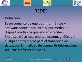 REDES
Definición:
Es un conjunto de equipos informáticos y
software conectados entre sí por medio de
dispositivos físicos que envían y reciben
impulsos eléctricos, ondas electromagnéticas o
cualquier otro medio para el transporte de
datos, con la finalidad de compartir información,
recursos y ofrecer servicios
10/11/2014 EBER F DE LA ROSA GALINDO ESCA ST 3