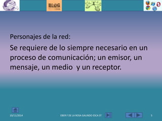 Personajes de la red:
Se requiere de lo siempre necesario en un
proceso de comunicación; un emisor, un
mensaje, un medio y un receptor.
10/11/2014 EBER F DE LA ROSA GALINDO ESCA ST 5