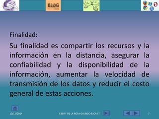 Finalidad:
Su finalidad es compartir los recursos y la
información en la distancia, asegurar la
confiabilidad y la disponibilidad de la
información, aumentar la velocidad de
transmisión de los datos y reducir el costo
general de estas acciones.
10/11/2014 EBER F DE LA ROSA GALINDO ESCA ST 7