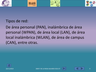 Tipos de red:
De área personal (PAN), inalámbrica de área
personal (WPAN), de área local (LAN), de área
local inalámbrica (WLAN), de área de campus
(CAN), entre otras.
10/11/2014 EBER F DE LA ROSA GALINDO ESCA ST 9
