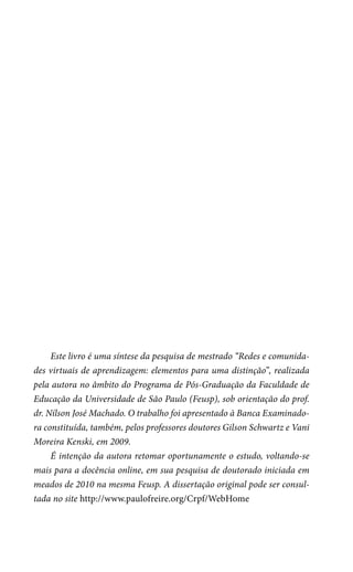Este livro é uma síntese da pesquisa de mestrado “Redes e comunidades virtuais de aprendizagem: elementos para uma distinção”, realizada
pela autora no âmbito do Programa de Pós-Graduação da Faculdade de
Educação da Universidade de São Paulo (Feusp), sob orientação do prof.
dr. Nílson José Machado. O trabalho foi apresentado à Banca Examinadora constituída, também, pelos professores doutores Gilson Schwartz e Vani
Moreira Kenski, em 2009.
É intenção da autora retomar oportunamente o estudo, voltando-se
mais para a docência online, em sua pesquisa de doutorado iniciada em
meados de 2010 na mesma Feusp. A dissertação original pode ser consultada no site http://www.paulofreire.org/Crpf/WebHome

 