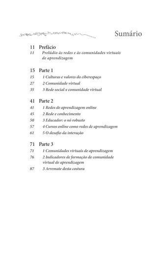 Sumário
11	Prefácio

11			 Prelúdio às redes e às comunidades virtuais 	
	 de aprendizagem

15	 Parte 1
15		 1 Culturas e valores do ciberespaço
27		 2 Comunidade virtual
35		 3 Rede social x comunidade virtual

41	 Parte 2
41		
45		
50		
57		
61		

1 Redes de aprendizagem online
2 Rede e conhecimento
3 Educador: o nó robusto
4 Cursos online como redes de aprendizagem
5 O desafio da interação

71	 Parte 3
71		
76		
		
87		

1 Comunidades virtuais de aprendizagem
2 Indicadores de formação de comunidade
virtual de aprendizagem
3 Arremate desta costura

 