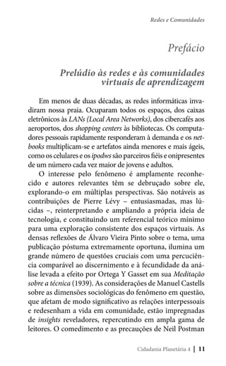 Redes e Comunidades

	

Prefácio
Prelúdio às redes e às comunidades
virtuais de aprendizagem

Em menos de duas décadas, as redes informáticas invadiram nossa praia. Ocuparam todos os espaços, dos caixas
eletrônicos às LANs (Local Area Networks), dos cibercafés aos
aeroportos, dos shopping centers às bibliotecas. Os computadores pessoais rapidamente responderam à demanda e os netbooks multiplicam-se e artefatos ainda menores e mais ágeis,
como os celulares e os ipodws são parceiros fiéis e onipresentes
de um número cada vez maior de jovens e adultos.
O interesse pelo fenômeno é amplamente reconhecido e autores relevantes têm se debruçado sobre ele,
explorando-o em múltiplas perspectivas. São notáveis as
contribuições de Pierre Lévy – entusiasmadas, mas lúcidas –, reinterpretando e ampliando a própria ideia de
tecnologia, e constituindo um referencial teórico mínimo
para uma exploração consistente dos espaços virtuais. As
densas reflexões de Álvaro Vieira Pinto sobre o tema, uma
publicação póstuma extremamente oportuna, ilumina um
grande número de questões cruciais com uma percuciência comparável ao discernimento e à fecundidade da análise levada a efeito por Ortega Y Gasset em sua Meditação
sobre a técnica (1939). As considerações de Manuel Castells
sobre as dimensões sociológicas do fenômeno em questão,
que afetam de modo significativo as relações interpessoais
e redesenham a vida em comunidade, estão impregnadas
de insights reveladores, repercutindo em ampla gama de
leitores. O comedimento e as precauções de Neil Postman
Cidadania Planetária 4

| 11

 