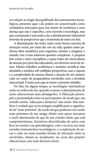 Jaciara de Sá Carvalho

em relação ao elogio desequilibrado dos instrumentos tecnológicos, presentes aqui e ali, podem ser caracterizados como
verdadeiros anticorpos para nos munir de resistência a uma
doença que não é específica, nem inerente à tecnologia, mas
que comumente é associada a ela: a absolutamente indesejável
inversão de perspectivas que a transmuta de meio em fim.
A disseminação das redes, tanto como forma concreta de
interação social, por meio das nets da vida, quanto como poderosa ideia metafórica para organizar, orientar e imaginar o
mundo, traz à tona inúmeras questões complexas. A pequena
lista acima é mero exemplário, e quase todas são merecedoras
de atenção por parte dos educadores, nos diversos níveis de ensino. Muitos trabalhos acadêmicos e reuniões científicas têm
abordado a temática sob múltiplas perspectivas, mas a riqueza
e a complexidade da mesma chama a atenção de um número
cada vez maior de pesquisadores envolvidos com a atividade
educacional. É nesta seara que se insere o presente trabalho.
De fato, há algum tempo, as tecnologias informáticas
estão na ordem do dia, quando se pensa o planejamento de
ações educacionais mais abrangentes. A Educação pressupõe a proximidade entre os participantes, de modo que, em
sentido estrito, “educação a distância” não existe. Mas também é verdade que as tecnologias amplificaram o significado de “estar próximo”, de modo tal que podemos nos sentir
mais próximos de um amigo chinês com quem trocamos
e-mails diariamente do que de um vizinho chato, que mal
cumprimentamos. Iniciativas diversificadas de ações com
foco no ensino e na aprendizagem, com o recurso aos mais
variados instrumentos tecnológicos, e a exploração de novas e cada vez mais ousadas formas de interação entre os
envolvidos, situam-se, atualmente, no cerne dos projetos
educacionais, nos mais diversos níveis.
12 | Cidadania Planetária 4

 
