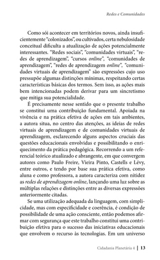 Redes e Comunidades

Como sói acontecer em territórios novos, ainda insuficientemente “colonizados”, ou cultivados, certa nebulosidade
conceitual dificulta a atualização de ações potencialmente
interessantes. “Redes sociais”, “comunidades virtuais”, “redes de aprendizagem”, “cursos online”, “comunidades de
aprendizagem”, “redes de aprendizagem online”, “comunidades virtuais de aprendizagem” são expressões cujo uso
pressupõe algumas distinções mínimas, respeitando certas
características básicas dos termos. Sem isso, as ações mais
bem intencionadas podem derivar para um sincretismo
que mitiga sua potencialidade.
É precisamente nesse sentido que o presente trabalho
se constitui uma contribuição fundamental. Apoiada na
vivência e na prática efetiva de ações em tais ambientes,
a autora situa, no centro das atenções, as ideias de redes
virtuais de aprendizagem e de comunidades virtuais de
aprendizagem, esclarecendo alguns aspectos cruciais das
questões educacionais envolvidas e possibilitando o enriquecimento da prática pedagógica. Recorrendo a um referencial teórico atualizado e abrangente, em que convergem
autores como Paulo Freire, Vieira Pinto, Castells e Lévy,
entre outros, e tendo por base sua prática efetiva, como
aluna e como professora, a autora caracteriza com nitidez
as redes de aprendizagem online, lançando uma luz sobre as
múltiplas relações e distinções entre as diversas expressões
anteriormente citadas.
Se uma utilização adequada da linguagem, com simplicidade, mas com especificidade e coerência, é condição de
possibilidade de uma ação consciente, então podemos afirmar com segurança que este trabalho constitui uma contribuição efetiva para o sucesso das iniciativas educacionais
que envolvem o recurso às tecnologias. Em um universo
Cidadania Planetária 4

| 13

 