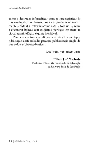 Jaciara de Sá Carvalho

como o das redes informáticas, com as características de
um verdadeiro multiverso, que se expande exponencialmente a cada dia, reflexões como a da autora nos ajudam
a encontrar balizas sem as quais a perdição em meio ao
cipoal terminológico é quase inevitável.
Parabéns à autora e à Editora pela iniciativa da disponibilização deste trabalho para um público mais amplo do
que o do circuito acadêmico.
São Paulo, outubro de 2010.
Nílson José Machado

Professor Titular da Faculdade de Educação
da Universidade de São Paulo

14 | Cidadania Planetária 4

 