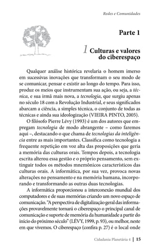 Redes e Comunidades

Parte 1

1 Culturas e valores
do ciberespaço
Qualquer análise histórica revelaria o homem imerso
em sucessivas inovações que transformam o seu modo de
se comunicar, pensar e existir ao longo do tempo. Para isso,
produz os meios que instrumentam sua ação, ou seja, a técnica, e sua irmã mais nova, a tecnologia, que surgiu apenas
no século 18 com a Revolução Industrial, e seus significados
abarcam a ciência, a simples técnica, o conjunto de todas as
técnicas e ainda sua ideologização (VIEIRA PINTO, 2005).
O filósofo Pierre Lévy (1993) é um dos autores que empregam tecnologia de modo abrangente – como faremos
aqui –, destacando o que chama de tecnologias da inteligência entre as mais importantes. Classifica como tecnologia a
frequente repetição em voz alta das proposições que geria
a memória das culturas orais. Tempos depois, a tecnologia
escrita alterou essa gestão e o próprio pensamento, sem extinguir todos os métodos mnemônicos característicos das
culturas orais. A informática, por sua vez, provoca novas
alterações no pensamento e na memória humana, incorporando e transformando as outras duas tecnologias.
A informática proporcionou a interconexão mundial dos
computadores e de suas memórias criando um novo espaço de
comunicação. “A perspectiva de digitalização geral das informações provavelmente tornará o ciberespaço o principal canal de
comunicação e suporte de memória da humanidade a partir do
início do próximo século” (LÉVY, 1999, p. 93), ou melhor, neste
em que vivemos. O ciberespaço (confira p. 27) é o local onde
Cidadania Planetária 4

| 15

 