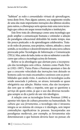 Jaciara de Sá Carvalho

“habitam” as redes e comunidades virtuais de aprendizagem,
tema deste livro. Para alguns autores, seu surgimento resulta
de uma das mais importantes inovações dos últimos séculos;
para outros, o ciberespaço seria apenas mais uma nova tecnologia que coloca em xeque nossas tradições e instituições.
Este livro trata do ciberespaço como uma tecnologia que
pode ampliar a comunicação humana e estimular a adoção
do paradigma educacional defendido há muito tempo, mas
tão pouco praticado: o da aprendizagem colaborativa. Tratase de redes de pessoas, seus projetos, valores, atitudes e, nesse
sentido, se reconhece o desenvolvimento de uma nova cultura
provocada pelas Tecnologias de Informação e Comunicação
(TICs). Mas, antes de tudo, tenta-se não se submeter a um discurso que coloca a tecnologia acima do homem.
Refere-se às abordagens que alertam para a incorporação das tecnologias sem crítica. Autores como Paulo Freire (1921-1997), Vieira Pinto e Postman apontam o fato de
que a crescente velocidade das inovações tem deixado os
homens cada vez mais encantados e ansiosos com as possibilidades que ainda virão. A ausência de tecnologias acaba
sendo associada à pobreza, ao atraso, tornando-se quase
obrigatória sua adoção. Muitas vezes, elas são incorporadas sem que se reflita a respeito, sem que se questione a
serviço de quem estão, já que o uso das diversas tecnologias sempre se dá a partir de um viés ideológico.
A relação com as tecnologias levou Postman (1994) a
apontar três tipos de cultura presentes na humanidade. Na
cultura que usa ferramentas, a tecnologia não é invasora;
integra-se ao sistema de crenças e à ideologia, sem impor
contradições significativas às pessoas. Incorporadas aos
paradigmas medievais, por exemplo, as ferramentas não
determinavam o que homem deveria fazer ou pensar; ele
16 | Cidadania Planetária 4

 