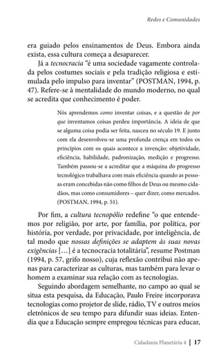 Redes e Comunidades

era guiado pelos ensinamentos de Deus. Embora ainda
exista, essa cultura começa a desaparecer.
Já a tecnocracia “é uma sociedade vagamente controlada pelos costumes sociais e pela tradição religiosa e estimulada pelo impulso para inventar” (POSTMAN, 1994, p.
47). Refere-se à mentalidade do mundo moderno, no qual
se acredita que conhecimento é poder.
Nós aprendemos como inventar coisas, e a questão de por
que inventamos coisas perdeu importância. A ideia de que
se alguma coisa podia ser feita, nasceu no século 19. E junto
com ela desenvolveu-se uma profunda crença em todos os
princípios com os quais acontece a invenção: objetividade,
eficiência, habilidade, padronização, medição e progresso.
Também passou-se a acreditar que a máquina do progresso
tecnológico trabalhava com mais eficiência quando as pessoas eram concebidas não como filhos de Deus ou mesmo cidadãos, mas como consumidores – quer dizer, como mercados.
(POSTMAN, 1994, p. 51).

Por fim, a cultura tecnopólio redefine “o que entendemos por religião, por arte, por família, por política, por
história, por verdade, por privacidade, por inteligência, de
tal modo que nossas definições se adaptem às suas novas
exigências […] é a tecnocracia totalitária”, resume Postman
(1994, p. 57, grifo nosso), cuja reflexão contribui não apenas para caracterizar as culturas, mas também para levar o
homem a examinar sua relação com as tecnologias.
Seguindo abordagem semelhante, no campo ao qual se
situa esta pesquisa, da Educação, Paulo Freire incorporava
tecnologias como projetor de slide, rádio, TV e outros meios
eletrônicos de seu tempo para difundir suas ideias. Entendia que a Educação sempre empregou técnicas para educar,
Cidadania Planetária 4

| 17

 
