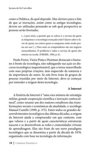 Jaciara de Sá Carvalho

como a Didática, da qual depende. Mas alertava para o fato
de que as inovações, assim como as antigas tecnologias,
devem ser utilizadas pensando-se sob qual perspectiva as
pessoas serão formadas.
[...] para mim, a questão que se coloca é: a serviço de quem
as máquinas e a tecnologia avançada estão? Quero saber a favor de quem, ou contra quem as máquinas estão sendo postas em uso [...] Para mim os computadores são um negócio
extraordinário. O problema é saber a serviço de quem eles
entram na escola. (FREIRE, 1984, p. 6).

Paulo Freire, Vieira Pinto e Postman destacam o humano à frente da tecnologia, não subjugando sua ação ao discurso tecnológico inquestionável, que o torna maravilhado
com suas próprias criações, mas esquecido da natureza e
da importância do outro. Se este livro trata de grupos de
pessoas reunidas por meio da Internet, deve-se começar
por entender a origem desta tecnologia.
A Internet
A história da Internet é “uma rara mistura de estratégia
militar, grande cooperação científica e inovação contracultural”, como resume um dos maiores estudiosos das transformações sociais e econômicas da atualidade, o sociólogo
Manuel Castells (1999, p. 375). Entre todos os grandes desenvolvimentos tecnológicos das últimas décadas, a origem
da Internet ajuda a compreender em que contexto, com
que valores e a partir de quais características estruturais
nascem e se desenvolvem as redes e comunidades virtuais
de aprendizagem. Elas são fruto de um novo paradigma
tecnológico que se dissemina a partir da década de 1970,
organizado com base na tecnologia da informação.
18 | Cidadania Planetária 4

 
