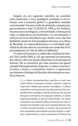 Redes e Comunidades

Surgido em um segmento específico da sociedade
norte-americana, o novo paradigma constituiu-se em interação com a economia global e a geopolítica mundial,
concretizando “um novo estilo de produção, comunicação,
gerenciamento e vida” (CASTELLS, 1999, p. 43). Enfatiza,
nos processos tecnológicos, a interatividade, a formação de
redes, os dispositivos personalizados e os investimentos e
esforços em novas descobertas que, muitas vezes, não têm
finalidade comercial. Este paradigma relaciona-se à cultura
de liberdade, ao empreendedorismo e à criatividade individual da década anterior, encontrada nos campi dos EUA,
principalmente no Vale do Silício (Califórnia).
“A cultura da Internet é a cultura dos criadores da Internet”, diz Castells (2003, p. 34), que apresenta um panorama
dos valores e dos usos sociais subjacentes à estruturação da
Internet. Ela se caracteriza por uma estrutura em quatro
camadas hierarquicamente dispostas: a cultura tecnomeritocrática, a hacker, a comunitária virtual e a empresarial,
que formam a ideologia de liberdade disseminada no mundo da Internet.
[...] a cultura tecnomeritocrática especifica-se como uma
cultura hacker ao incorporar normas e costumes a redes de
cooperação voltadas para projetos tecnológicos. A cultura
comunitária virtual acrescenta uma dimensão social ao compartilhamento tecnológico, fazendo da Internet um meio de
interação social seletiva e de integração simbólica. A cultura
empresarial trabalha, ao lado da cultura hacker e da cultura
comunitária, para difundir práticas da Internet em todos os
domínios da sociedade como meio de ganhar dinheiro. Sem
a cultura tecnomeritocrática, os hackers não passariam de
uma comunidade contracultural específica de geeks e nerds.
Sem a cultura hacker, as redes comunitárias na Internet não
Cidadania Planetária 4

| 19

 