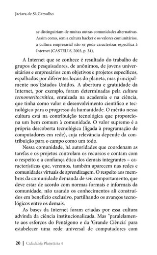 Jaciara de Sá Carvalho

se distinguiriam de muitas outras comunidades alternativas.
Assim como, sem a cultura hacker e os valores comunitários,
a cultura empresarial não se pode caracterizar específica à
Internet (CASTELLS, 2003, p. 34).

A Internet que se conhece é resultado do trabalho de
grupos de pesquisadores, de anônimos, de jovens universitários e empresários com objetivos e projetos específicos,
espalhados por diferentes locais do planeta, mas principalmente nos Estados Unidos. A abertura e gratuidade da
Internet, por exemplo, foram determinadas pela cultura
tecnomeritocrática, enraizada na academia e na ciência,
que tinha como valor o desenvolvimento científico e tecnológico para o progresso da humanidade. O mérito nessa
cultura está na contribuição tecnológica que proporciona um bem comum à comunidade. O valor supremo é a
própria descoberta tecnológica (ligada à programação de
computadores em rede), cuja relevância depende da contribuição para o campo como um todo.
Nessa comunidade, há autoridades que coordenam as
tarefas e os projetos controlam os recursos e contam com
o respeito e a confiança ética dos demais integrantes – características que, veremos, também aparecem nas redes e
comunidades virtuais de aprendizagem. O respeito aos membros da comunidade demanda de seu comportamento, que
deve estar de acordo com normas formais e informais da
comunidade, não usando os conhecimentos ali construídos em benefício exclusivo, partilhando os avanços tecnológicos entre os demais.
As bases da Internet foram criadas por essa cultura
advinda da ciência institucionalizada. Mas “paralelamente aos esforços do Pentágono e da ‘Grande Ciência’ para
estabelecer uma rede universal de computadores com
20 | Cidadania Planetária 4

 