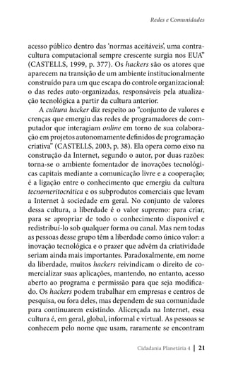 Redes e Comunidades

acesso público dentro das ‘normas aceitáveis’, uma contracultura computacional sempre crescente surgia nos EUA”
(CASTELLS, 1999, p. 377). Os hackers são os atores que
aparecem na transição de um ambiente institucionalmente
construído para um que escapa do controle organizacional:
o das redes auto-organizadas, responsáveis pela atualização tecnológica a partir da cultura anterior.
A cultura hacker diz respeito ao “conjunto de valores e
crenças que emergiu das redes de programadores de computador que interagiam online em torno de sua colaboração em projetos autonomamente definidos de programação
criativa” (CASTELLS, 2003, p. 38). Ela opera como eixo na
construção da Internet, segundo o autor, por duas razões:
torna-se o ambiente fomentador de inovações tecnológicas capitais mediante a comunicação livre e a cooperação;
é a ligação entre o conhecimento que emergiu da cultura
tecnomeritocrática e os subprodutos comerciais que levam
a Internet à sociedade em geral. No conjunto de valores
dessa cultura, a liberdade é o valor supremo: para criar,
para se apropriar de todo o conhecimento disponível e
redistribuí-lo sob qualquer forma ou canal. Mas nem todas
as pessoas desse grupo têm a liberdade como único valor: a
inovação tecnológica e o prazer que advêm da criatividade
seriam ainda mais importantes. Paradoxalmente, em nome
da liberdade, muitos hackers reivindicam o direito de comercializar suas aplicações, mantendo, no entanto, acesso
aberto ao programa e permissão para que seja modificado. Os hackers podem trabalhar em empresas e centros de
pesquisa, ou fora deles, mas dependem de sua comunidade
para continuarem existindo. Alicerçada na Internet, essa
cultura é, em geral, global, informal e virtual. As pessoas se
conhecem pelo nome que usam, raramente se encontram
Cidadania Planetária 4

| 21

 