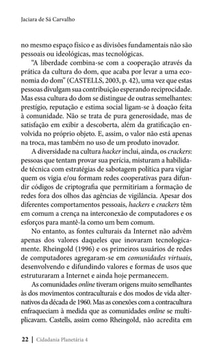 Jaciara de Sá Carvalho

no mesmo espaço físico e as divisões fundamentais não são
pessoais ou ideológicas, mas tecnológicas.
“A liberdade combina-se com a cooperação através da
prática da cultura do dom, que acaba por levar a uma economia do dom” (CASTELLS, 2003, p. 42), uma vez que estas
pessoas divulgam sua contribuição esperando reciprocidade.
Mas essa cultura do dom se distingue de outras semelhantes:
prestígio, reputação e estima social ligam-se à doação feita
à comunidade. Não se trata de pura generosidade, mas de
satisfação em exibir a descoberta, além da gratificação envolvida no próprio objeto. E, assim, o valor não está apenas
na troca, mas também no uso de um produto inovador.
A diversidade na cultura hacker inclui, ainda, os crackers:
pessoas que tentam provar sua perícia, misturam a habilidade técnica com estratégias de sabotagem política para vigiar
quem os vigia e/ou formam redes cooperativas para difundir códigos de criptografia que permitiriam a formação de
redes fora dos olhos das agências de vigilância. Apesar dos
diferentes comportamentos pessoais, hackers e crackers têm
em comum a crença na interconexão de computadores e os
esforços para mantê-la como um bem comum.
No entanto, as fontes culturais da Internet não advêm
apenas dos valores daqueles que inovaram tecnologicamente. Rheingold (1996) e os primeiros usuários de redes
de computadores agregaram-se em comunidades virtuais,
desenvolvendo e difundindo valores e formas de usos que
estruturaram a Internet e ainda hoje permanecem.
As comunidades online tiveram origens muito semelhantes
às dos movimentos contraculturais e dos modos de vida alternativos da década de 1960. Mas as conexões com a contracultura
enfraqueciam à medida que as comunidades online se multiplicavam. Castells, assim como Rheingold, não acredita em
22 | Cidadania Planetária 4

 