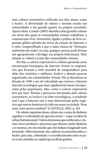 Redes e Comunidades

uma cultura comunitária unificada nos dias atuais, como
a hacker. A diversidade de valores e normas sociais nas
comunidades é tão grande quanto na própria sociedade.
Apesar disto, Castells (2003) identifica dois grandes valores
em torno dos quais as comunidades virtuais trabalham: a
comunicação livre, horizontal, ligada à prática da livre expressão global advinda do início da criação da Internet; e
o valor compartilhado a que o autor chama de “formação
autônoma das redes”, ou seja, qualquer pessoa pode formar
um agrupamento e divulgar sua própria informação. Mais
adiante se voltará a tratar das comunidades virtuais.
Por fim, a cultura empresarial é a última apontada nesta
estruturação hierárquica da Internet. Foram os empresários que levaram a rede mundial de computadores para
além dos cientistas e militares, hackers e demais pessoas
organizadas em comunidades virtuais. Ela se dissemina na
década de 1990 e em tal velocidade que tornou a Internet
uma das tecnologias que mais rapidamente foram incorporadas pelas populações. Mas, como a cultura empresarial
teve por base “formas e processos inventados pela cultura
comunitária, os hackers e as elites tecnológicas, o resultado
real é que a Internet não é mais determinada pelos negócios que outros domínios da vida em nossa sociedade. Nem
mais, nem menos também” (CASTELLS, 2003, p. 49).
Os valores supremos dessa cultura são a soma de dinheiro
a ganhar e a velocidade em que isso ocorre – o que vai além da
cobiça humana usual. Valores de pessoas que sonhavam e criavam novos produtos e processos que dessem muito dinheiro
a si mesmas, em um mundo que não tinham imaginado nem
inventado. Diferentemente das culturas tecnomeritocrática e
hacker, para elas, a liberdade e o reconhecimento entre os pares eram atrelados ao capital que podiam ganhar.
Cidadania Planetária 4

| 23

 