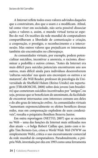 Jaciara de Sá Carvalho

A Internet reflete todos esses valores advindos daqueles
que a construíram, dos que a usam e a modificam. Afinal,
tal como viver em sociedade, não seria possível dissociar
ações e valores e, assim, o mundo virtual torna-se espelho do real. Os tecelões da rede mundial de computadores
compartilhavam a liberdade de comunicação e criação,
a cooperação, o prestígio, o reconhecimento e a interconexão. Mas outros valores que prejudicam os internautas
também são encontrados no ciberespaço.
As comunidades virtuais, por exemplo, podem potencializar suicídios, incentivar a anorexia, o racismo, disseminar a pedofilia e outros crimes. “Antes da Internet era
mais difícil para suicidas potenciais encontrarem uns aos
outros, mais difícil ainda para indivíduos desenvolverem
‘culturas suicidas’ nas quais uns encorajam os outros a se
matarem”, diz Will Reader, professor de psicologia da Universidade de Sheffield Halam (Reino Unido) em reportagem (TIRABOSCHI, 2008) sobre dois jovens (um brasileiro) que cometeram suicídios incentivados por “amigos”, ou
seja, pessoas que se beneficiam do anonimato, da facilidade
de encontrar internautas com interesses comuns aos deles
e do alto grau de interação online. As comunidades virtuais
“aumentam exponencialmente os efeitos benéficos dessas
redes, mas em compensação explodem de usos condenáveis”, ressalta o psiquiatra Benilton Bezerra Junior.
Em outra reportagem (NETTO, 2007) que se encontra
na Web – uma das funções da Internet mais utilizadas nos
dias atuais –, o belga Robert Caillau que, junto com o inglês Tim Berners-Lee, criou a World Wide Web (WWW ou
simplesmente Web), critica o uso excessivamente comercial
da rede mundial de computadores. Paradoxalmente, a própria Web, inventada por eles em 1993 como uma ferramenta
24 | Cidadania Planetária 4

 