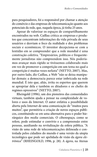 Redes e Comunidades

para pesquisadores, foi a responsável por chamar a atenção
do comércio e das empresas de telecomunicação quanto aos
potenciais da rede, que, naquela época, já tinha 25 anos.
Apesar de valorizar os espaços de compartilhamento
encontrados na web. Caillau critica as empresas e produtos que concentram informações da vida privada de seus
usuários e desviam o foco da realidade e dos problemas
sociais e econômicos. O inventor decepciona-se com a
lentidão em se compreender que a rede mundial é uma
construção coletiva. “Empresários, políticos e frequentemente jornalistas não compreendem isso. Nós poderíamos avançar mais rápido se tivéssemos colaborado mais
em vez de promover a competição em um tema no qual a
competição é muitas vezes nefasta” (NETTO, 2007). Mas,
por outro lado, diz Caillau, a Web “não se deixa manipular demais: a democracia parece estar imbricada na rede
mundial. É isto que, aliás, irrita os espertos que querem
se apropriar dela e também os ditadores e os chefes de
regimes opressivos” (NETTO, 2007).
Rheingold (1996), um dos pioneiros das comunidades
virtuais, também ajuda a pensar na complexidade de valores e usos da Internet. O autor enfatiza a possibilidade
aberta pela Internet de uma comunicação de “muitos para
muitos”, que permitiria a criação de novos espaços públicos, constituindo-se em uma alternativa para o poder hierárquico dos media comerciais. O ciberespaço, como se
refere, pode estimular o convívio e a compreensão entre
pessoas, auxiliando na revitalização da esfera pública. “A
visão de uma rede de telecomunicações delineada e controlada pelos cidadãos do mundo é uma versão da utopia
tecnológica que pode ser apelidada de visão da ágora eletrônica” (RHEINGOLD, 1996, p. 28). A ágora, na Atenas
Cidadania Planetária 4

| 25

 