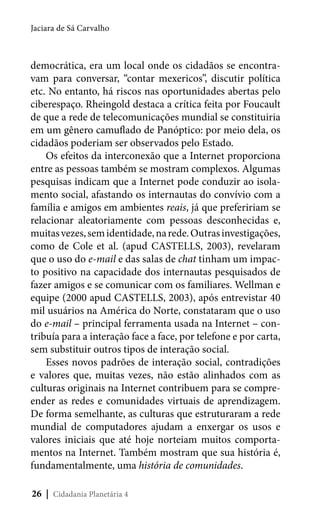 Jaciara de Sá Carvalho

democrática, era um local onde os cidadãos se encontravam para conversar, “contar mexericos”, discutir política
etc. No entanto, há riscos nas oportunidades abertas pelo
ciberespaço. Rheingold destaca a crítica feita por Foucault
de que a rede de telecomunicações mundial se constituiria
em um gênero camuflado de Panóptico: por meio dela, os
cidadãos poderiam ser observados pelo Estado.
Os efeitos da interconexão que a Internet proporciona
entre as pessoas também se mostram complexos. Algumas
pesquisas indicam que a Internet pode conduzir ao isolamento social, afastando os internautas do convívio com a
família e amigos em ambientes reais, já que prefeririam se
relacionar aleatoriamente com pessoas desconhecidas e,
muitas vezes, sem identidade, na rede. Outras investigações,
como de Cole et al. (apud CASTELLS, 2003), revelaram
que o uso do e-mail e das salas de chat tinham um impacto positivo na capacidade dos internautas pesquisados de
fazer amigos e se comunicar com os familiares. Wellman e
equipe (2000 apud CASTELLS, 2003), após entrevistar 40
mil usuários na América do Norte, constataram que o uso
do e-mail – principal ferramenta usada na Internet – contribuía para a interação face a face, por telefone e por carta,
sem substituir outros tipos de interação social.
Esses novos padrões de interação social, contradições
e valores que, muitas vezes, não estão alinhados com as
culturas originais na Internet contribuem para se compreender as redes e comunidades virtuais de aprendizagem.
De forma semelhante, as culturas que estruturaram a rede
mundial de computadores ajudam a enxergar os usos e
valores iniciais que até hoje norteiam muitos comportamentos na Internet. Também mostram que sua história é,
fundamentalmente, uma história de comunidades.
26 | Cidadania Planetária 4

 