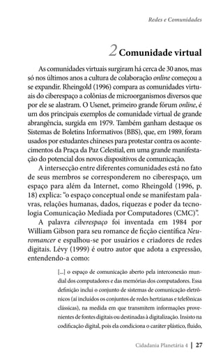 Redes e Comunidades

2 Comunidade virtual
As comunidades virtuais surgiram há cerca de 30 anos, mas
só nos últimos anos a cultura de colaboração online começou a
se expandir. Rheingold (1996) compara as comunidades virtuais do ciberespaço a colônias de microorganismos diversos que
por ele se alastram. O Usenet, primeiro grande fórum online, é
um dos principais exemplos de comunidade virtual de grande
abrangência, surgida em 1979. Também ganham destaque os
Sistemas de Boletins Informativos (BBS), que, em 1989, foram
usados por estudantes chineses para protestar contra os acontecimentos da Praça da Paz Celestial, em uma grande manifestação do potencial dos novos dispositivos de comunicação.
A intersecção entre diferentes comunidades está no fato
de seus membros se corresponderem no ciberespaço, um
espaço para além da Internet, como Rheingold (1996, p.
18) explica: “o espaço conceptual onde se manifestam palavras, relações humanas, dados, riquezas e poder da tecnologia Comunicação Mediada por Computadores (CMC)”.
A palavra ciberespaço foi inventada em 1984 por
William Gibson para seu romance de ficção científica Neuromancer e espalhou-se por usuários e criadores de redes
digitais. Lévy (1999) é outro autor que adota a expressão,
entendendo-a como:
[...] o espaço de comunicação aberto pela interconexão mundial dos computadores e das memórias dos computadores. Essa
definição inclui o conjunto de sistemas de comunicação eletrônicos (aí incluídos os conjuntos de redes hertzianas e telefônicas
clássicas), na medida em que transmitem informações provenientes de fontes digitais ou destinadas à digitalização. Insisto na
codificação digital, pois ela condiciona o caráter plástico, fluido,
Cidadania Planetária 4

| 27

 