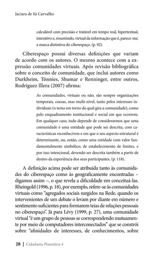 Jaciara de Sá Carvalho

calculável com precisão e tratável em tempo real, hipertextual,
interativo e, resumindo, virtual da informação que é, parece-me,
a marca distintiva do ciberespaço. (p. 92).

Ciberespaço possui diversas definições que variam
de acordo com os autores. O mesmo acontece com a expressão comunidades virtuais. Após revisão bibliográfica
sobre o conceito de comunidade, que inclui autores como
Durkheim, Tönnies, Shumar e Renninger, entre outros,
Rodríguez Illera (2007) afirma:
As comunidades, virtuais ou não, são sempre organizações
temporais, coesas, mas multi-nível, tanto pelos interesses individuais (o tema em torno do qual gira a comunidade), como
pelo enquadramento institucional e social em que ocorrem.
Em qualquer caso, tudo depende de considerarmos que uma
comunidade é uma entidade que pode ser descrita, com características reconhecíveis e em que o seu aspecto estrutural é
determinante, ou, então, como uma entidade com valor fundamentalmente simbólico, de estabelecimento de limites, e
por isso intencional, devendo ser descrita também a partir de
dentro da experiência dos seus participantes. (p. 118).

A definição acima pode ser atribuída tanto às comunidades do ciberespaço como às geograficamente encontradas –
digamos assim –, o que revela a dificuldade em conceituá-las.
Rheingold (1996, p. 18), por exemplo, refere-se às comunidades
virtuais como “agregados sociais surgidos na Rede, quando os
intervenientes de um debate o levam por diante em número e
sentimento suficientes para formarem teias de relações pessoais
no ciberespaço”. Já para Lévy (1999, p. 27), uma comunidade
virtual “é um grupo de pessoas se correspondendo mutuamente por meio de computadores interconectados” que se constrói
sobre “afinidades de interesses, de conhecimentos, sobre
28 | Cidadania Planetária 4

 