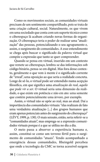 Jaciara de Sá Carvalho

Como os movimentos sociais, as comunidades virtuais
precisam de um sentimento compartilhado, pois se trata de
uma criação cultural, social. Naturalmente, os que vivem
em uma sociedade que conta com um suporte técnico como
o ciberespaço lá acabam criando novas formas de organização. O ciberespaço teria o poder de realizar uma “atualização” das pessoas, potencializando o seu agrupamento e,
assim, o surgimento de comunidades. A esse entendimento
se chega após buscar o significado da palavra virtual que
compõe a expressão que tanto se quer compreender.
Quando se pensa em virtual, inserido em um contexto
que remete ao ciberespaço, lembra-se das informações sob
código binário, pensa-se em digital. Mas fora desse contexto, geralmente o que vem à mente é o significado corrente
de “irreal”, uma oposição ao que seria a realidade concreta.
Longe de sê-lo, o virtual pode ser entendido numa acepção
filosófica, em que significa uma atualização do real, aquilo
que pode vir a ser. O virtual seria uma dimensão da realidade, o que existe em potência e não em ato: uma semente
que contém potencialmente uma árvore, por exemplo.
Assim, o virtual não se opõe ao real, mas ao atual. Daí a
importância das comunidades virtuais: “elas realizam de fato
uma verdadeira atualização [...] dos grupos humanos que
eram apenas potenciais antes do surgimento do ciberespaço”
(LÉVY, 1999, p. 130). O mais sensato, então, seria referir-se a
“comunidades atuais”, mas emprega-se a expressão comunidades virtuais porque é a que se utiliza no dia a dia.
O meio passa a absorver a experiência humana e,
assim, constitui-se como um terreno fértil para o surgimento de comunidades “atuais”. Tendo acompanhado a
emergência dessas comunidades, Rheingold percebeu
que onde a tecnologia da CMC se torna acessível surgem
30 | Cidadania Planetária 4

 