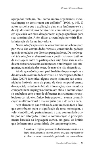 Redes e Comunidades

agregados virtuais, “tal como micro-organismos inevitavelmente se constituem em colônias” (1996, p. 19). O
autor suspeita que a explicação para esse fenômeno seja o
desejo dos indivíduos de viver em comunidade, ao passo
em que cada vez mais desaparecem espaços públicos para
sua constituição. Além disso, a tecnologia permitir-lhesia interagir de forma inovadora.
Novas relações pessoais se constituiriam no ciberespaço
por meio das comunidades virtuais, constituindo padrões
que são estudados por diversos pesquisadores. De modo geral, tais relações se desenvolvem a partir da troca contínua
de mensagens entre os participantes, cujo fluxo seria mantido em consonância com os interesses e motivações dos integrantes, na maioria das vezes, de maneira não sistemática.
Ainda que não haja um padrão definido para explicar a
dinâmica das comunidades virtuais do ciberespaço, Beltrán
Llera (2007) identifica alguns traços comuns: são comunidades flexíveis tanto do ponto de vista temporal quanto
do espacial; há intercâmbio de informação; seus membros
compartilham linguagens e interesses afins; a comunicação
se estabelece com o uso de diferentes instrumentos tecnológicos: correio eletrônico, bate-papo etc.; é uma comunicação multidirecional e mais regular que a do cara a cara.
Sem elementos não verbais da comunicação face a face,
que contribuem para o significado de uma mensagem, o
valor simbólico do pertencimento a uma comunidade acaba por ser reforçado. Como a comunicação é principalmente baseada na linguagem escrita, em geral, os limites
que definem uma comunidade são sempre explícitos.
A escrita e o registro permanente das interações anularam a
dupla visão, externa e interna, emic e etic, que se poderia ter
ao observar uma comunidade, pois tudo nas comunidades
Cidadania Planetária 4

| 31

 