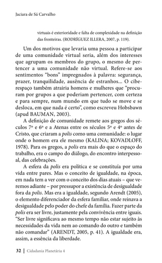 Jaciara de Sá Carvalho

virtuais é exterioridade e falta de complexidade na definição
das fronteiras. (RODRÍGUEZ ILLERA, 2007, p. 119).

Um dos motivos que levaria uma pessoa a participar
de uma comunidade virtual seria, além dos interesses
que agrupam os membros do grupo, o mesmo de pertencer a uma comunidade não virtual. Refere-se aos
sentimentos “bons” impregnados à palavra: segurança,
prazer, tranquilidade, ausência de estranhos... O ciberespaço também atrairia homens e mulheres que “procuram por grupos a que poderiam pertencer, com certeza
e para sempre, num mundo em que tudo se move e se
desloca, em que nada é certo”, como escreveu Hobsbawn
(apud BAUMAN, 2003).
A definição de comunidade remete aos gregos dos séculos 7º e 6º e a Atenas entre os séculos 5º e 4º antes de
Cristo, que criaram a polis como uma comunidade: o lugar
onde o homem era ele mesmo (KALINA; KOVADLOFF,
1978). Para os gregos, a polis era mais do que o espaço do
trabalho, era o campo do diálogo, do encontro interpessoal, das celebrações.
A esfera da polis era política e se constituía por uma
vida entre pares. Mas o conceito de igualdade, na época,
em nada tem a ver com o conceito dos dias atuais – que veremos adiante – por pressupor a existência de desigualdade
fora da polis. Mas era a igualdade, segundo Arendt (2005),
o elemento diferenciador da esfera familiar, onde reinava a
desigualdade pelo poder do chefe da família. Fazer parte da
polis era ser livre, justamente pela convivência entre iguais.
“Ser livre significava ao mesmo tempo não estar sujeito às
necessidades da vida nem ao comando do outro e também
não comandar” (ARENDT, 2005, p. 41). A igualdade era,
assim, a essência da liberdade.
32 | Cidadania Planetária 4

 