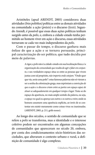 Redes e Comunidades

Aristóteles (apud ARENDT, 2005) considerava duas
atividades (bios politikos) políticas entre as demais atividades
na comunidade: a ação (práxis) e o discurso (lexis). Segundo Arendt, é possível que essas duas ações políticas tenham
surgido antes da polis, e, embora a cidade-estado tenha permitido ao homem viver em ação e discurso, essas atividades
tornavam-se cada vez mais independentes da polis.
Com o passar do tempo, o discurso ganhava mais
ênfase do que a ação e se tornava persuasão, principal caracterização do ser político, que tudo decidia por
meio de palavras.
A rigor, a polis não é a cidade-estado em sua localização física; é a
organização da comunidade que resulta do agir e falar em conjunto, e seu verdadeiro espaço situa-se entre as pessoas que vivem
juntas com tal propósito, não importa onde estejam. “Onde quer
que vás, serás uma polis”: estas famosas palavras não só vieram a
ser a senha da colonização grega, mas exprimiam a convicção de
que a ação e o discurso criam entre as partes um espaço capaz de
situar-se adequadamente em qualquer tempo e lugar. Trata-se do
espaço da aparência, no mais amplo sentido da palavra, ou seja,
o espaço no qual eu apareço aos outros e os outros a mim; onde os
homens assumem uma aparência explícita, ao invés de se contentar em existir meramente como coisas vivas ou inanimadas.
(ARENDT, 2005, p. 211, grifo nosso).

Ao longo dos séculos, o sentido de comunidade que se
refere a polis se transforma, mas a identidade e o interesse
coletivo podem ser encontrados em algumas concepções
de comunidades que apareceram no século 20, embora,
por conta dos condicionamentos sócio-históricos das sociedades, que alteraram o contexto urbano e rural, a definição de comunidade é algo complexo.
Cidadania Planetária 4

| 33

 