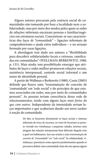 Jaciara de Sá Carvalho

Alguns autores procuram pela essência social de comunidades não tomando por base a localidade nem a solidariedade, mas por meio dos modos pelos quais as redes
de relações informais encaixam pessoas e famílias/negócios em estruturas sociais. Concentram-se nas características dos laços de “comunidade” – ligações informais de
companheirismo e ajuda entre indivíduos – e no arranjo
formado por essas ligações.
A abordagem tem dado aos autores a “flexibilidade
para descobrir solidariedades locais e extensas, ramificadas em comunidades” (WELLMAN; BERKOWITZ, 1988,
p. 131). Mais ainda: tem possibilitado enxergar que atributos de laços e redes melhor promovem relações sociais,
assistência interpessoal, controle social informal e um
senso de identidade pessoal.
A partir de Wellman e Berkowitz (1988), Costa (2005)
defende que houve uma “transmutação do conceito de
‘comunidade’ em ‘rede social’ e do princípio de que estamos associados em redes, mas por meio de comunidades
pessoais”. As pessoas teriam consciência dessa rede de
relacionamentos, tendo com alguns laços mais fortes do
que com outros. Independente da intensidade seriam laços importantes e que acabariam dando um novo caráter
à noção de comunidade.
De fato, se focarmos diretamente os laços sociais e sistemas
informais de troca de recursos, ao invés de focarmos as pessoas vivendo em vizinhanças e pequenas cidades, teremos uma
imagem das relações interpessoais bem diferente daquela com
a qual nos habituamos. Isso nos remete a uma transmutação do
conceito de “comunidade” em “rede social”. Se solidariedade, vizinhança e parentesco eram aspectos predominantes quando se
procurava definir uma comunidade, hoje eles são apenas alguns

34 | Cidadania Planetária 4

 