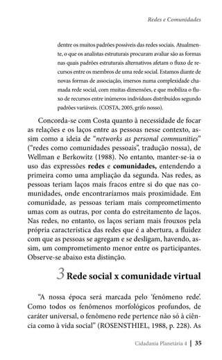 Redes e Comunidades

dentre os muitos padrões possíveis das redes sociais. Atualmente, o que os analistas estruturais procuram avaliar são as formas
nas quais padrões estruturais alternativos afetam o fluxo de recursos entre os membros de uma rede social. Estamos diante de
novas formas de associação, imersos numa complexidade chamada rede social, com muitas dimensões, e que mobiliza o fluxo de recursos entre inúmeros indivíduos distribuídos segundo
padrões variáveis. (COSTA, 2005, grifo nosso).

Concorda-se com Costa quanto à necessidade de focar
as relações e os laços entre as pessoas nesse contexto, assim como a ideia de “networks as personal communities”
(“redes como comunidades pessoais”, tradução nossa), de
Wellman e Berkowitz (1988). No entanto, manter-se-ia o
uso das expressões redes e comunidades, entendendo a
primeira como uma ampliação da segunda. Nas redes, as
pessoas teriam laços mais fracos entre si do que nas comunidades, onde encontraríamos mais proximidade. Em
comunidade, as pessoas teriam mais comprometimento
umas com as outras, por conta do estreitamento de laços.
Nas redes, no entanto, os laços seriam mais frouxos pela
própria característica das redes que é a abertura, a fluidez
com que as pessoas se agregam e se desligam, havendo, assim, um comprometimento menor entre os participantes.
Observe-se abaixo esta distinção.

3 Rede social x comunidade virtual

“A nossa época será marcada pelo ‘fenômeno rede’.
Como todos os fenômenos morfológicos profundos, de
caráter universal, o fenômeno rede pertence não só à ciência como à vida social” (ROSENSTHIEL, 1988, p. 228). As
Cidadania Planetária 4

| 35

 