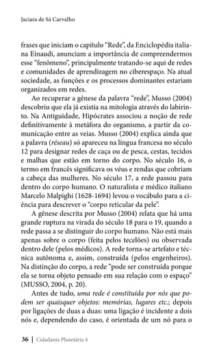 Jaciara de Sá Carvalho

frases que iniciam o capítulo “Rede”, da Enciclopédia italiana Einaudi, anunciam a importância de compreendermos
esse “fenômeno”, principalmente tratando-se aqui de redes
e comunidades de aprendizagem no ciberespaço. Na atual
sociedade, as funções e os processos dominantes estariam
organizados em redes.
Ao recuperar a gênese da palavra “rede”, Musso (2004)
descobriu que ela já existia na mitologia através do labirinto. Na Antiguidade, Hipócrates associou a noção de rede
definitivamente à metáfora do organismo, a partir da comunicação entre as veias. Musso (2004) explica ainda que
a palavra (réseau) só apareceu na língua francesa no século
12 para designar redes de caça ou de pesca, cestas, tecidos
e malhas que estão em torno do corpo. No século 16, o
termo em francês significava os véus e rendas que cobriam
a cabeça das mulheres. No século 17, a rede passou para
dentro do corpo humano. O naturalista e médico italiano
Marcelo Malpighi (1628-1694) levou o vocábulo para a ciência para descrever o “corpo reticular da pele”.
A gênese descrita por Musso (2004) relata que há uma
grande ruptura na virada do século 18 para o 19, quando a
rede passa a se distinguir do corpo humano. Não está mais
apenas sobre o corpo (feita pelos tecelões) ou observada
dentro dele (pelos médicos). A rede torna-se artefato e técnica autônoma e, assim, construída (pelos engenheiros).
Na distinção do corpo, a rede “pode ser construída porque
ela se torna objeto pensado em sua relação com o espaço”
(MUSSO, 2004, p. 20).
Antes de tudo, uma rede é constituída por nós que podem ser quaisquer objetos: memórias, lugares etc.; depois
por ligações de duas a duas: uma ligação é incidente a dois
nós e, dependendo do caso, é orientada de um nó para o
36 | Cidadania Planetária 4

 