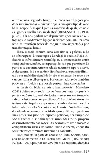 Redes e Comunidades

outro ou não, segundo Rosensthiel. “Aos nós e ligações podem ser associadas variáveis” e “para qualquer tipo de rede
há leis específicas que ligam as variáveis de qualquer nó e
as ligações que lhe são incidentes” (ROSENSTHIEL, 1988,
p. 228). Os nós podem ser dependentes por meio de outros nós se não tiverem ligação incidente comum. Em uma
rede, as transformações do conjunto são impactadas por
transformações locais.
Hoje, o mais comum seria associar-se a palavra rede
ao ciberespaço, à tecnologia e às relações sociais. Rede indicaria a infraestrutura tecnológica, a interconexão entre
computadores, enfim, os aspectos físicos que permitem às
pessoas se encontrarem e se relacionarem no espaço online.
A descentralidade, o caráter distributivo, a expansão ilimitada e a multidirecionalidade são elementos de rede que
caracterizam o ciberespaço. Por outro lado, rede também
pode ser atribuída a grupos de pessoas, interconectadas.
A partir da ideia de nós e interconexões, Marteleto
(2001) define rede social como “um conjunto de participantes autônomos, unindo ideias e recursos em torno de
valores e interesses compartilhados”. Em detrimento às estruturas hierárquicas, as pessoas em rede valorizam os elos
informais e as relações entre elas. E, assim, “os indivíduos,
dotados de recursos e capacidades propositivas, organizam
suas ações nos próprios espaços políticos, em função de
socializações e mobilizações suscitadas pelo próprio
desenvolvimento das redes”. As pessoas em rede trocam e
compartilham ideias de forma fluída e aberta, enquanto
seus interesses forem os mesmos do conjunto.
Recuero (2005) parte da análise de Redes Sociais, baseada na Sociometria e na Teoria dos Grafos (DEGENNE;
FORSÉ, 1999) que, por sua vez, têm suas bases nas décadas
Cidadania Planetária 4

| 37

 