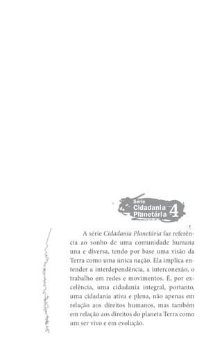 Série

Cidadania
Planetária

4

A série Cidadania Planetária faz referência ao sonho de uma comunidade humana
una e diversa, tendo por base uma visão da
Terra como uma única nação. Ela implica entender a interdependência, a interconexão, o
trabalho em redes e movimentos. É, por excelência, uma cidadania integral, portanto,
uma cidadania ativa e plena, não apenas em
relação aos direitos humanos, mas também
em relação aos direitos do planeta Terra como
um ser vivo e em evolução.

 
