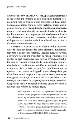 Jaciara de Sá Carvalho

de 1960 e 1970 (WELLMANN, 1988), para caracterizar rede
social “como um conjunto de dois elementos: atores (pessoas, instituições ou grupos) e suas conexões [...]. Essas conexões são entendidas como os laços e relações sociais que ligam as pessoas através da interação social”, uma intersecção
entre os modelos matemáticos e os estruturais-funcionalistas. Ela apresenta uma proposta de estudo das comunidades
virtuais (compreendendo-as como redes sociais) a partir de
diálogos entre as teorias sistêmicas, cibernéticas, a ciência
das redes e os estudos sociais.
A estrutura, a organização e a dinâmica dos processos
da rede social são levantadas como elementos fundamentais para o estudo dos sistemas. Segundo Recuero (2005),
a estrutura é o que um grupo tem de mais permanente nos
modos de agir e nas relações sociais. A organização trabalha com as relações, o conjunto de elementos que faz parte
da estrutura, constituindo a substância do extrato social. Já
a dinâmica diz respeito às adaptações e modificações pelas
quais as redes passam ao longo do tempo, das quais se podem destacar seis: ruptura e agregação; comportamentos
emergentes; adaptação e auto-organização; sincronia; clusterização e processos de cooperação; competição e conflito.
Cooperação seria o principal elemento distintivo entre as
redes sociais online e as comunidades.
A interação que é cooperativa pode gerar a sedimentação das
relações sociais, proporcionando o surgimento de uma estrutura. Quanto mais interações cooperativas, mais forte se
torna o laço social desta estrutura, podendo gerar um grupo
coeso e organizado. Na organização da comunidade virtual,
portanto, é necessário que exista uma predominância de interações cooperativas, no sentido de gerar e manter sua estrutura de comunidade. (RECUERO, 2005, grifo nosso).

38 | Cidadania Planetária 4

 