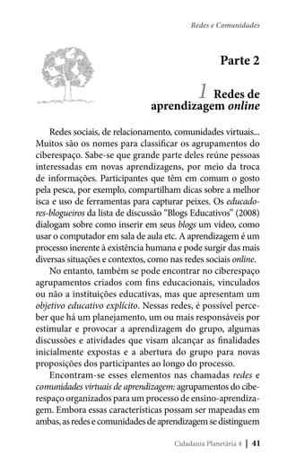 Redes e Comunidades

Parte 2

1

Redes de
aprendizagem online
Redes sociais, de relacionamento, comunidades virtuais...
Muitos são os nomes para classificar os agrupamentos do
ciberespaço. Sabe-se que grande parte deles reúne pessoas
interessadas em novas aprendizagens, por meio da troca
de informações. Participantes que têm em comum o gosto
pela pesca, por exemplo, compartilham dicas sobre a melhor
isca e uso de ferramentas para capturar peixes. Os educadores-blogueiros da lista de discussão “Blogs Educativos” (2008)
dialogam sobre como inserir em seus blogs um vídeo, como
usar o computador em sala de aula etc. A aprendizagem é um
processo inerente à existência humana e pode surgir das mais
diversas situações e contextos, como nas redes sociais online.
No entanto, também se pode encontrar no ciberespaço
agrupamentos criados com fins educacionais, vinculados
ou não a instituições educativas, mas que apresentam um
objetivo educativo explícito. Nessas redes, é possível perceber que há um planejamento, um ou mais responsáveis por
estimular e provocar a aprendizagem do grupo, algumas
discussões e atividades que visam alcançar as finalidades
inicialmente expostas e a abertura do grupo para novas
proposições dos participantes ao longo do processo.
Encontram-se esses elementos nas chamadas redes e
comunidades virtuais de aprendizagem: agrupamentos do ciberespaço organizados para um processo de ensino-aprendizagem. Embora essas características possam ser mapeadas em
ambas, as redes e comunidades de aprendizagem se distinguem
Cidadania Planetária 4

| 41

 