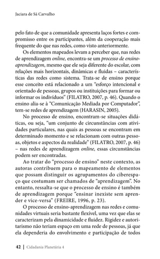 Jaciara de Sá Carvalho

pelo fato de que a comunidade apresenta laços fortes e compromisso entre os participantes, além da cooperação mais
frequente do que nas redes, como visto anteriormente.
Os elementos mapeados levam a perceber que, nas redes
de aprendizagem online, encontra-se um processo de ensinoaprendizagem, mesmo que ele seja diferente do escolar, com
relações mais horizontais, dinâmicas e fluidas – características das redes como sistema. Trata-se de ensino porque
esse conceito está relacionado a um “esforço intencional e
orientado de pessoas, grupos ou instituições para formar ou
informar os indivíduos” (FILATRO, 2007, p. 46). Quando o
ensino alia-se à “Comunicação Mediada por Computador”,
tem-se redes de aprendizagem (HARASIN, 2005).
No processo de ensino, encontram-se situações didáticas, ou seja, “um conjunto de circunstâncias com atividades particulares, nas quais as pessoas se encontram em
determinado momento e se relacionam com outras pessoas, objetos e aspectos da realidade” (FILATRO, 2007, p. 46)
– nas redes de aprendizagem online, essas circunstâncias
podem ser encontradas.
Ao tratar do “processo de ensino” neste contexto, as
autoras contribuem para o mapeamento de elementos
que possam distinguir os agrupamentos do ciberespaço que costumam ser chamados de “aprendizagem”. No
entanto, ressalta-se que o processo de ensino é também
de aprendizagem porque “ensinar inexiste sem aprender e vice-versa” (FREIRE, 1996, p. 23).
O processo de ensino-aprendizagem nas redes e comunidades virtuais seria bastante flexível, uma vez que elas se
caracterizam pela dinamicidade e fluidez. Rigidez e autoritarismo não teriam espaço em uma rede de pessoas, já que
ela dependeria do envolvimento e participação de todos
42 | Cidadania Planetária 4

 