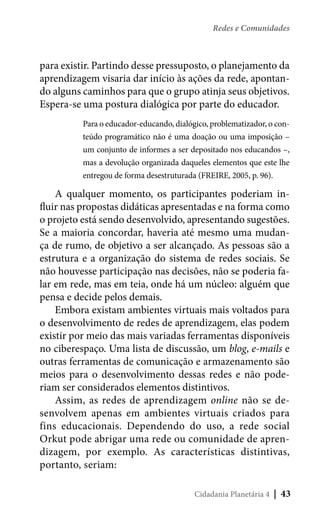 Redes e Comunidades

para existir. Partindo desse pressuposto, o planejamento da
aprendizagem visaria dar início às ações da rede, apontando alguns caminhos para que o grupo atinja seus objetivos.
Espera-se uma postura dialógica por parte do educador.
Para o educador-educando, dialógico, problematizador, o conteúdo programático não é uma doação ou uma imposição –
um conjunto de informes a ser depositado nos educandos –,
mas a devolução organizada daqueles elementos que este lhe
entregou de forma desestruturada (FREIRE, 2005, p. 96).

A qualquer momento, os participantes poderiam influir nas propostas didáticas apresentadas e na forma como
o projeto está sendo desenvolvido, apresentando sugestões.
Se a maioria concordar, haveria até mesmo uma mudança de rumo, de objetivo a ser alcançado. As pessoas são a
estrutura e a organização do sistema de redes sociais. Se
não houvesse participação nas decisões, não se poderia falar em rede, mas em teia, onde há um núcleo: alguém que
pensa e decide pelos demais.
Embora existam ambientes virtuais mais voltados para
o desenvolvimento de redes de aprendizagem, elas podem
existir por meio das mais variadas ferramentas disponíveis
no ciberespaço. Uma lista de discussão, um blog, e-mails e
outras ferramentas de comunicação e armazenamento são
meios para o desenvolvimento dessas redes e não poderiam ser considerados elementos distintivos.
Assim, as redes de aprendizagem online não se desenvolvem apenas em ambientes virtuais criados para
fins educacionais. Dependendo do uso, a rede social
Orkut pode abrigar uma rede ou comunidade de aprendizagem, por exemplo. As características distintivas,
portanto, seriam:
Cidadania Planetária 4

| 43

 