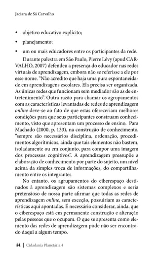 Jaciara de Sá Carvalho

yyobjetivo educativo explícito;
yyplanejamento;
yyum ou mais educadores entre os participantes da rede.
Durante palestra em São Paulo, Pierre Lévy (apud CARVALHO, 2007) defendeu a presença do educador nas redes
virtuais de aprendizagem, embora não se referisse a ele por
esse nome. “Não acredito que haja uma pura espontaneidade em aprendizagens escolares. Ela precisa ser organizada.
As únicas redes que funcionam sem mediador são as de entretenimento”. Outra razão para chamar os agrupamentos
com as características levantadas de redes de aprendizagem
online deve-se ao fato de que estas ofereceriam melhores
condições para que seus participantes construam conhecimento, visto que apresentam um processo de ensino. Para
Machado (2000, p. 133), na construção de conhecimento,
“sempre são necessários disciplina, ordenação, procedimentos algorítmicos, ainda que tais elementos não bastem,
isoladamente ou em conjunto, para compor uma imagem
dos processos cognitivos”. A aprendizagem pressupõe a
elaboração de conhecimento por parte do sujeito, um nível
acima da simples troca de informações, do compartilhamento entre os integrantes.
No entanto, os agrupamentos do ciberespaço destinados à aprendizagem são sistemas complexos e seria
pretensioso de nossa parte afirmar que todas as redes de
aprendizagem online, sem exceção, possuiriam as características aqui apontadas. É necessário considerar, ainda, que
o ciberespaço está em permanente construção e alteração
pelas pessoas que o ocupam. O que se apresenta como elemento das redes de aprendizagem pode não ser encontrado daqui a algum tempo.
44 | Cidadania Planetária 4

 