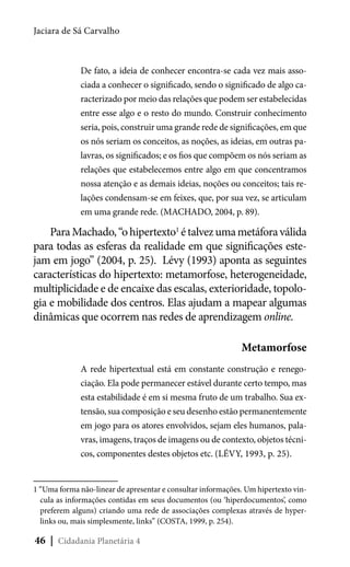 Jaciara de Sá Carvalho

De fato, a ideia de conhecer encontra-se cada vez mais associada a conhecer o significado, sendo o significado de algo caracterizado por meio das relações que podem ser estabelecidas
entre esse algo e o resto do mundo. Construir conhecimento
seria, pois, construir uma grande rede de significações, em que
os nós seriam os conceitos, as noções, as ideias, em outras palavras, os significados; e os fios que compõem os nós seriam as
relações que estabelecemos entre algo em que concentramos
nossa atenção e as demais ideias, noções ou conceitos; tais relações condensam-se em feixes, que, por sua vez, se articulam
em uma grande rede. (MACHADO, 2004, p. 89).

Para Machado, “o hipertexto1 é talvez uma metáfora válida
para todas as esferas da realidade em que significações estejam em jogo” (2004, p. 25).  Lévy (1993) aponta as seguintes
características do hipertexto: metamorfose, heterogeneidade,
multiplicidade e de encaixe das escalas, exterioridade, topologia e mobilidade dos centros. Elas ajudam a mapear algumas
dinâmicas que ocorrem nas redes de aprendizagem online.
Metamorfose
A rede hipertextual está em constante construção e renegociação. Ela pode permanecer estável durante certo tempo, mas
esta estabilidade é em si mesma fruto de um trabalho. Sua extensão, sua composição e seu desenho estão permanentemente
em jogo para os atores envolvidos, sejam eles humanos, palavras, imagens, traços de imagens ou de contexto, objetos técnicos, componentes destes objetos etc. (LÉVY, 1993, p. 25).

1 “Uma forma não-linear de apresentar e consultar informações. Um hipertexto vincula as informações contidas em seus documentos (ou ‘hiperdocumentos’, como
preferem alguns) criando uma rede de associações complexas através de hyperlinks ou, mais simplesmente, links” (COSTA, 1999, p. 254).

46 | Cidadania Planetária 4

 