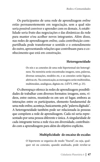 Redes e Comunidades

Os participantes de uma rede de aprendizagem online
estão permanentemente em negociação, sem a qual não
seria possível conviver e aprender com os demais. A estabilidade seria fruto das negociações e das dinâmicas da rede
para manter e/ou acolher novos integrantes. Além disso,
nas redes de aprendizagem online, cada contribuição compartilhada pode transformar o sentido e o entendimento
do outro, apresentando relações que contribuam para o conhecimento que está em construção.
Heterogeneidade
Os nós e as conexões de uma rede hipertextual são heterogêneos. Na memória serão encontradas imagens, sons, palavras,
diversas sensações, modelos etc, e as conexões serão lógicas,
afetivas etc. Na comunicação, as mensagens serão multimídias,
multimodais, analógicas, digitais etc. (LÉVY, 1993, p. 25).

O ciberespaço oferece às redes de aprendizagem possibilidades de trabalhar com diversos formatos: imagens, sons, vídeos, entre outros, reunindo-os em um só lugar, embora as
interações entre os participantes, elemento fundamental de
uma rede online, aconteça, basicamente, pela "palavra digitada".
A heterogeneidade também pode ser relacionada às pessoas
que compõem a rede de aprendizagem. Cada nó seria representado por uma pessoa diferente e única. A singularidade de
cada integrante torna a rede rica em diversidade, contribuindo com a aprendizagem para além do objetivo explícito.
Multiplicidade de encaixe de escalas
O hipertexto se organiza de modo “fractal”, ou seja, qualquer nó ou conexão, quando analisado, pode revelar-se
Cidadania Planetária 4

| 47

 