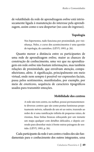 Redes e Comunidades

de volatilidade da rede de aprendizagem online está intrinsecamente ligada à manutenção do interesse pela aprendizagem, assim como o seu despertar (no caso do ingresso).
Topologia
Nos hipertextos, tudo funciona por proximidade, por vizinhança. Neles, o curso dos acontecimentos é uma questão
de topologia, de caminhos. (LÉVY, 1993, p. 26).

Quanto menor a distância entre os participantes de
uma rede de aprendizagem online, maior as chances de
construção de conhecimento, uma vez que na aprendizagem em rede online não bastam informações, mas também
relações de proximidade, que envolvam atenção, companheirismo, afeto. A significação, principalmente em meio
virtual, onde nem sempre é possível ver expressões faciais,
passa pelos sentimentos, manifestados, por exemplo, por
meio de emoticons, sequência de caracteres tipográficos
usados para transmitir emoções.
Mobilidade dos centros
A rede não tem centro, ou melhor, possui permanentemente diversos centros que são como pontas luminosas perpetuamente móveis, saltando de um nó ao outro, trazendo ao
redor de si uma ramificação infinita de pequenas raízes, de
rizomas, finas linhas brancas esboçando por um instante
um mapa qualquer com detalhes delicados, e depois correndo para desenhar mais à frente outras paisagens de sentido. (LÉVY, 1993, p. 26).

Cada participante da rede é um centro e todos eles são fundamentais para o conhecimento dos outros integrantes, uma
Cidadania Planetária 4

| 49

 
